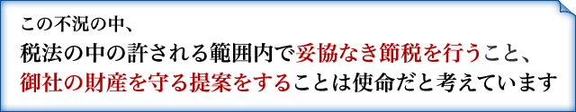 この不況の中、 税法の中の許される範囲内で妥協なき節税を行うこと、 御社の財産を守る提案をすることは使命だと考えています