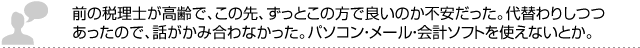 前の税理士が高齢で、この先、ずっとこの方で良いのか不安だった。代替わりしつつあったので、話がかみ合わなかった。パソコン・メール・会計ソフトを使えないとか。