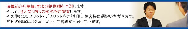 決算前から業績、および納税額を予測します。 そして、考えつく限りの節税をご提案します。 その際には、メリット・デメリットをご説明し、お客様に選択いただきます。 節税の提案は、税理士にとって義務だと思っています。