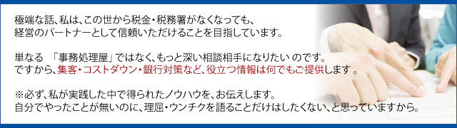 極端な話、私は、この世から税金・税務署がなくなっても、 経営のパートナーとして信頼いただけることを目指しています。  単なる　「事務処理屋」 ではなく、もっと深い相談相手になりたい のです。 ですから、集客・コストダウン・銀行対策など、役立つ情報は何でもご提供します 。  ※必ず、私が実践した中で得られたノウハウを、お伝えします。 自分でやったことが無いのに、理屈・ウンチクを語ることだけはしたくない、と思っていますから。 