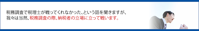 税務調査で税理士が戦ってくれなかった、という話を聞きますが、 我々は当然、税務調査の際、納税者の立場に立って戦います。