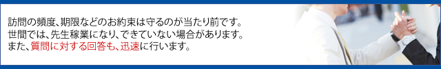 訪問の頻度、期限などのお約束は守るのが当たり前です。 世間では、先生稼業になり、できていない場合があります。 また、質問に対する回答も、迅速に行います。