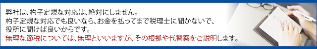 弊社は、杓子定規な対応は、絶対にしません。 杓子定規な対応でも良いなら、お金を払ってまで税理士に聞かないで、 役所に聞けば良いからです。 無理な節税については、無理といいますが、その根拠や代替案をご説明します。